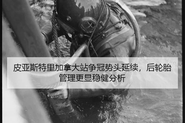 皮亚斯特里加拿大站争冠势头延续，后轮胎管理更显稳健分析